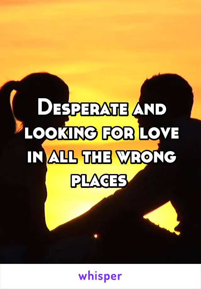 Desperate and looking for love in all the wrong places 