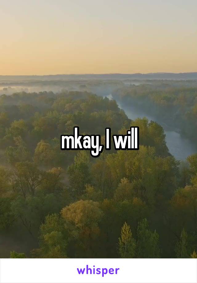 mkay, I will