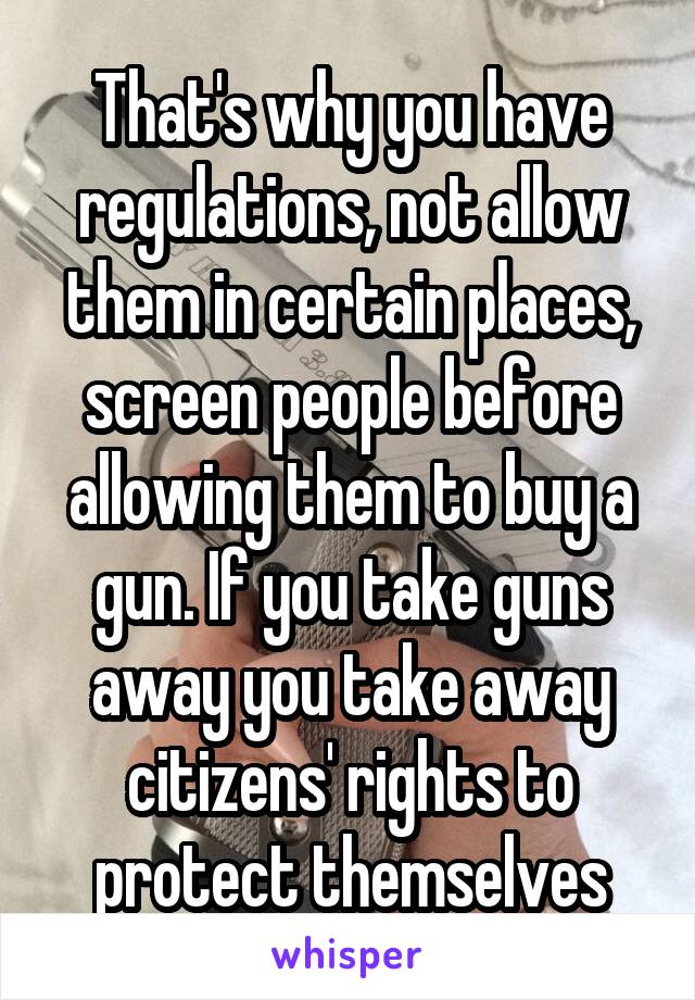 That's why you have regulations, not allow them in certain places, screen people before allowing them to buy a gun. If you take guns away you take away citizens' rights to protect themselves