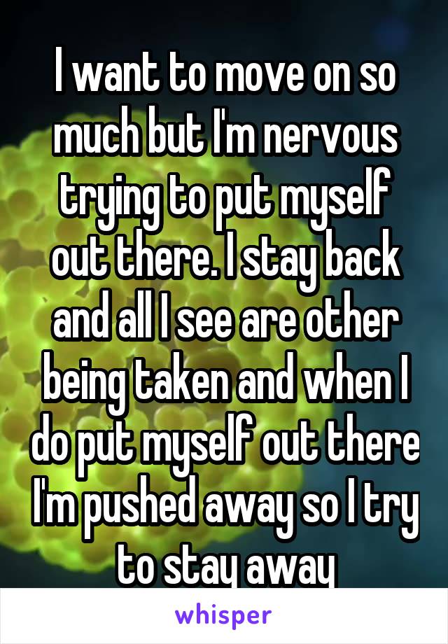 I want to move on so much but I'm nervous trying to put myself out there. I stay back and all I see are other being taken and when I do put myself out there I'm pushed away so I try to stay away