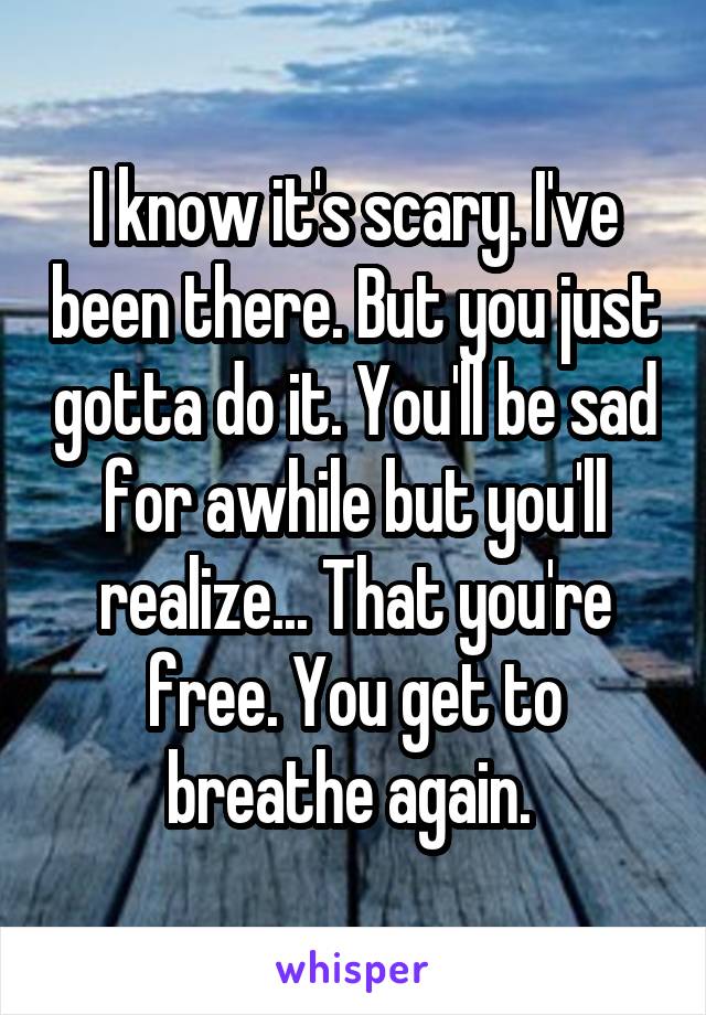 I know it's scary. I've been there. But you just gotta do it. You'll be sad for awhile but you'll realize... That you're free. You get to breathe again. 