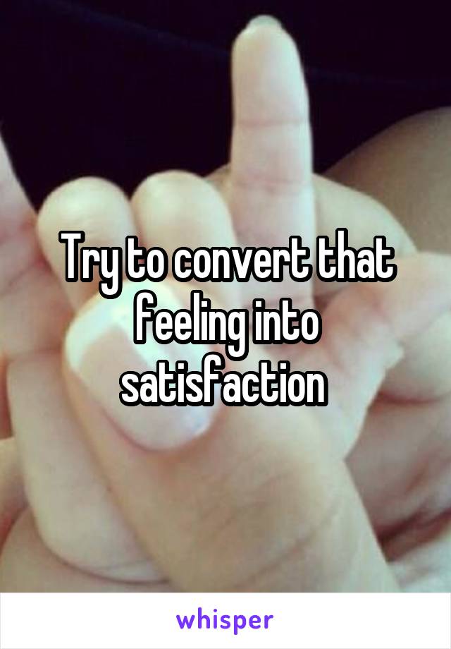 Try to convert that feeling into satisfaction 