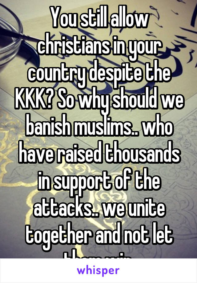 You still allow christians in your country despite the KKK? So why should we banish muslims.. who have raised thousands in support of the attacks.. we unite together and not let them win.