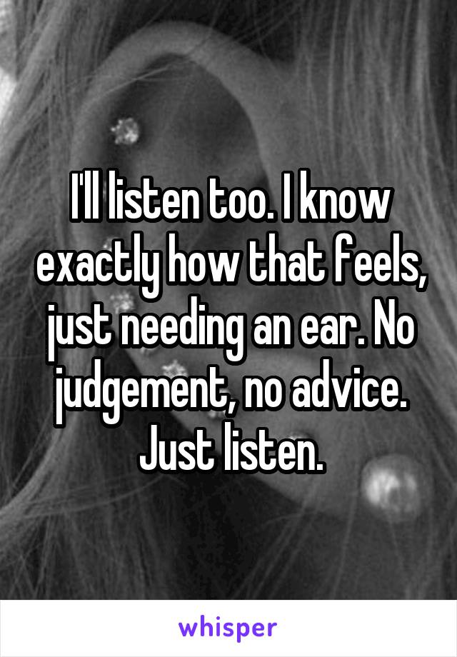 I'll listen too. I know exactly how that feels, just needing an ear. No judgement, no advice. Just listen.