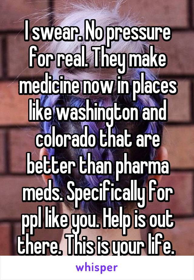 I swear. No pressure for real. They make medicine now in places like washington and colorado that are better than pharma meds. Specifically for ppl like you. Help is out there. This is your life. 