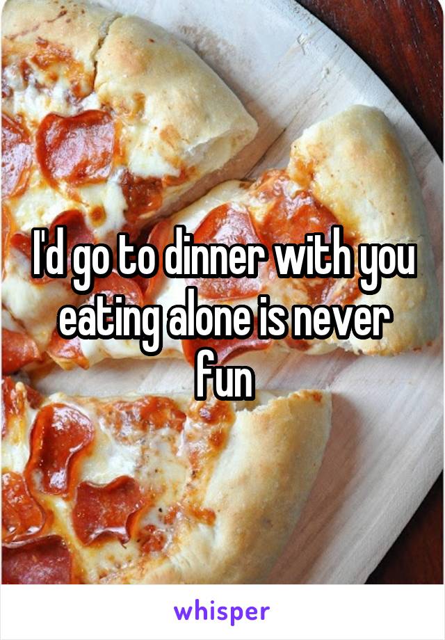 I'd go to dinner with you eating alone is never fun