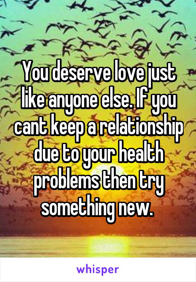 You deserve love just like anyone else. If you cant keep a relationship due to your health problems then try something new. 