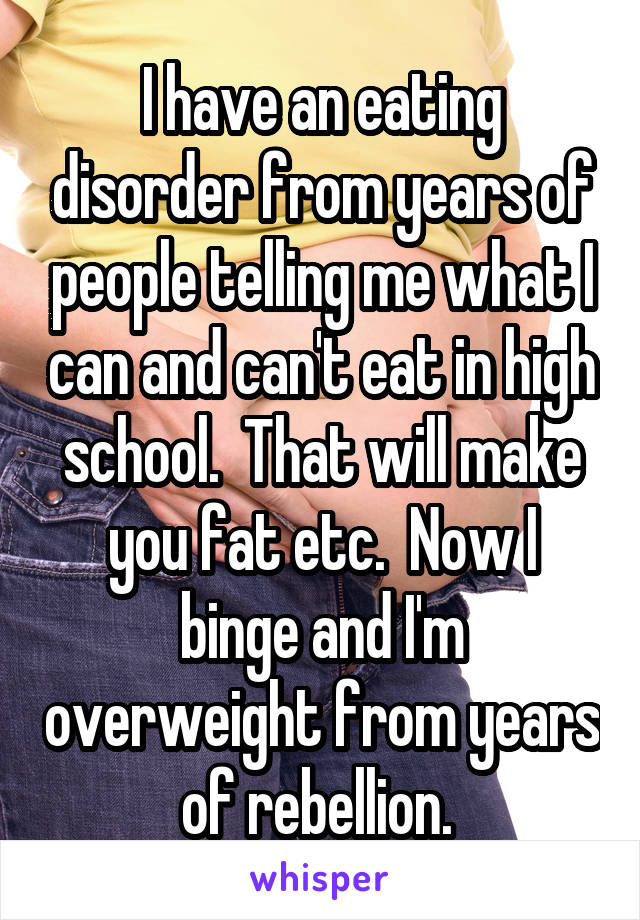 I have an eating disorder from years of people telling me what I can and can't eat in high school.  That will make you fat etc.  Now I binge and I'm overweight from years of rebellion. 