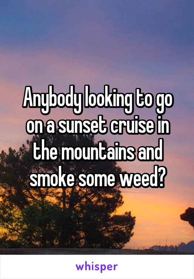 Anybody looking to go on a sunset cruise in the mountains and smoke some weed?