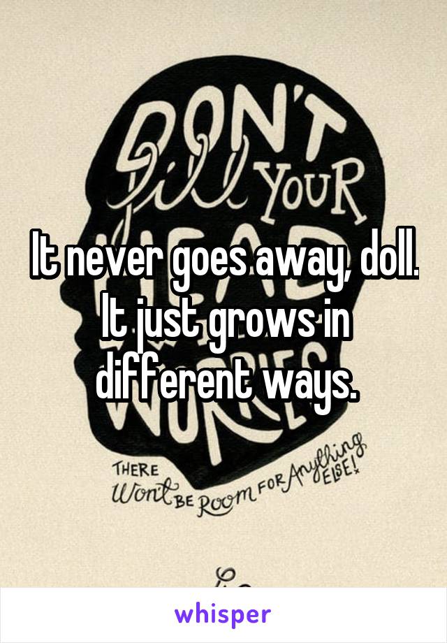 It never goes away, doll. It just grows in different ways.