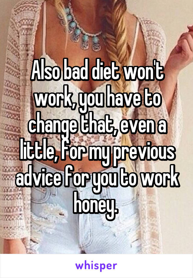 Also bad diet won't work, you have to change that, even a little, for my previous advice for you to work honey. 