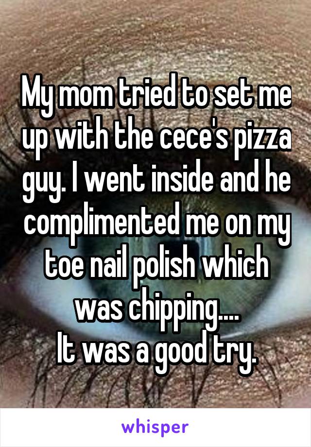My mom tried to set me up with the cece's pizza guy. I went inside and he complimented me on my toe nail polish which was chipping....
It was a good try.