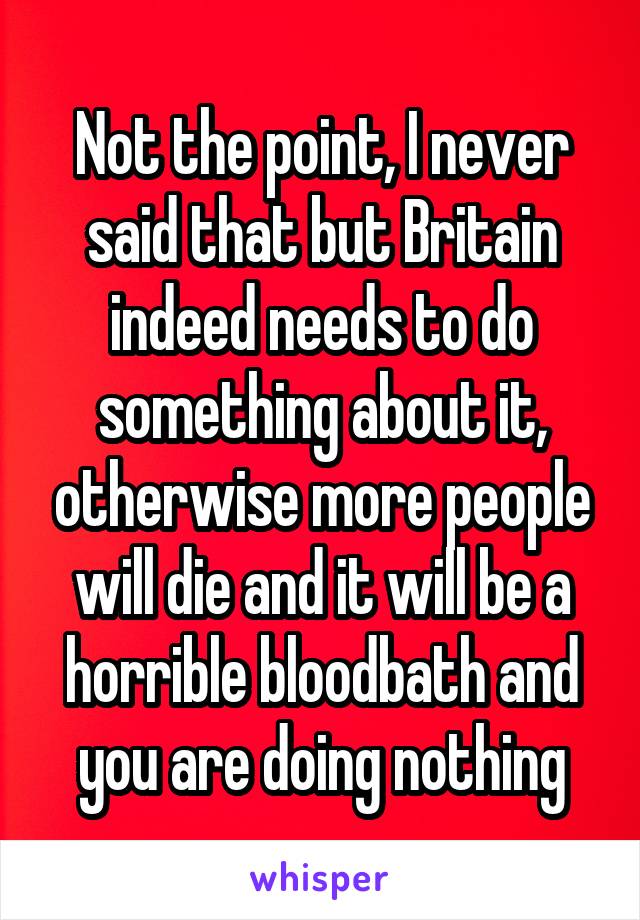 Not the point, I never said that but Britain indeed needs to do something about it, otherwise more people will die and it will be a horrible bloodbath and you are doing nothing