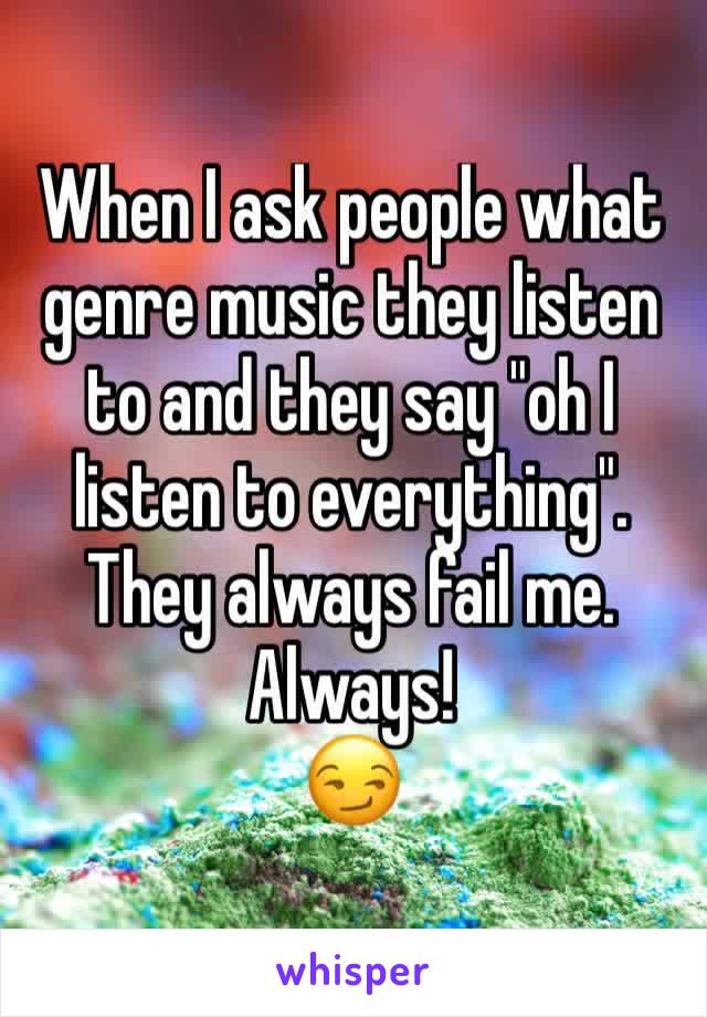 When I ask people what genre music they listen to and they say "oh I listen to everything". 
They always fail me. Always!
😏