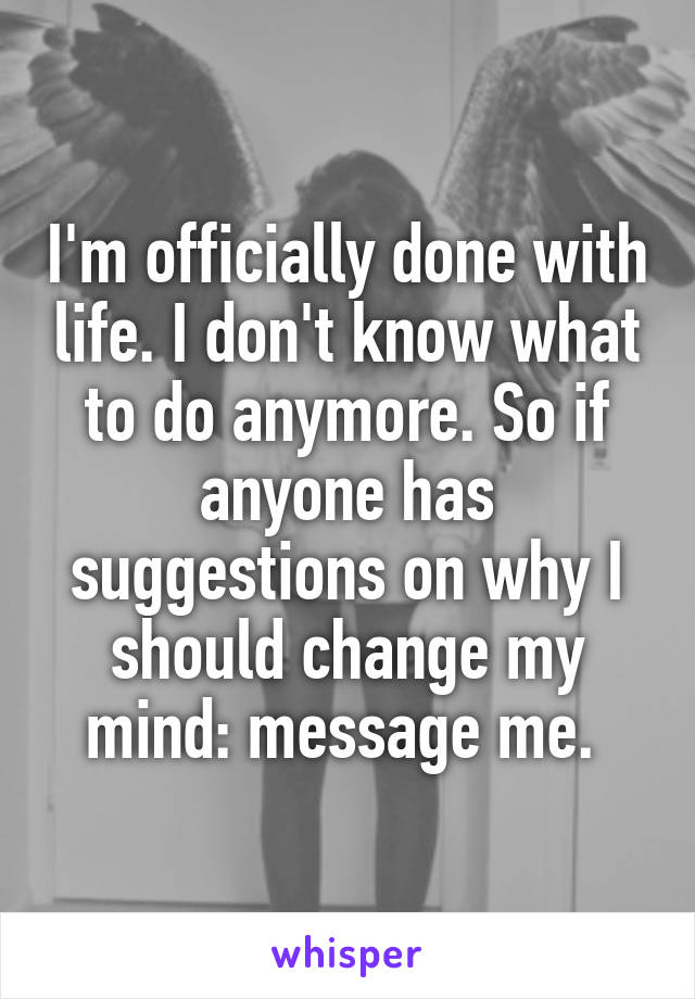 I'm officially done with life. I don't know what to do anymore. So if anyone has suggestions on why I should change my mind: message me. 