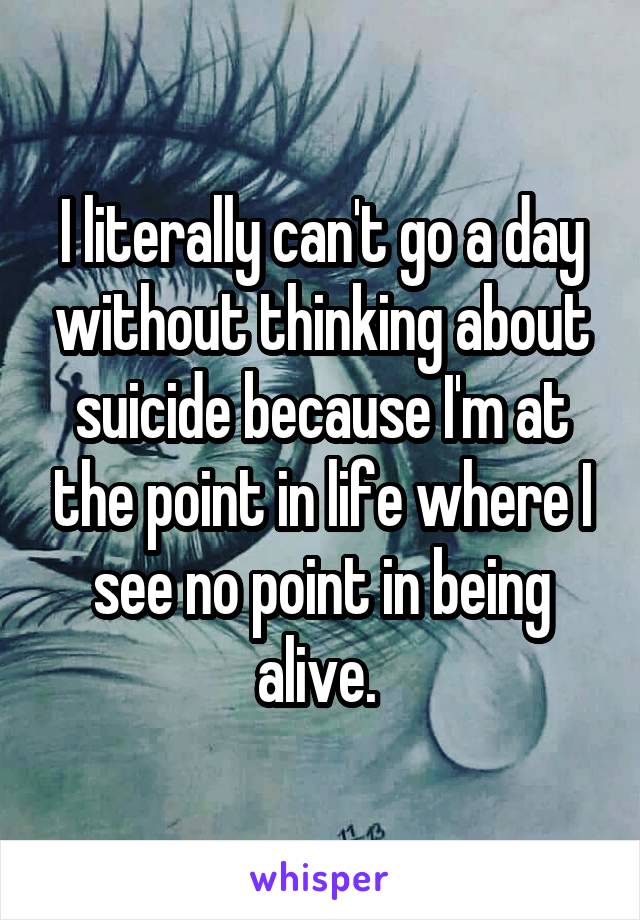 I literally can't go a day without thinking about suicide because I'm at the point in life where I see no point in being alive. 