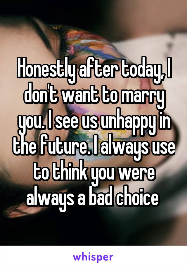 Honestly after today, I don't want to marry you. I see us unhappy in the future. I always use to think you were always a bad choice 