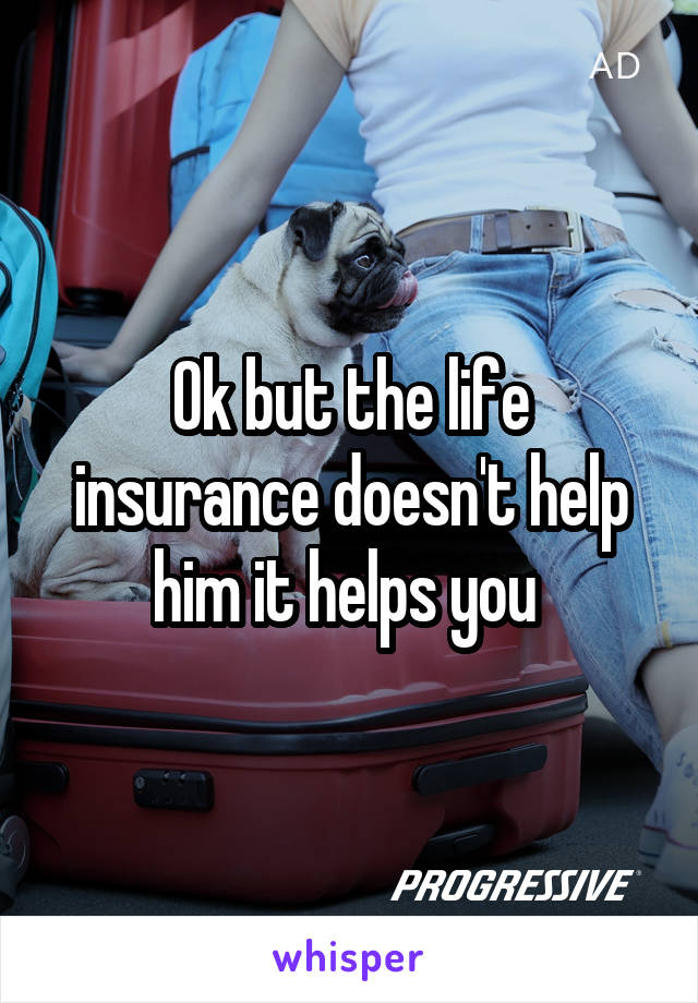 Ok but the life insurance doesn't help him it helps you 