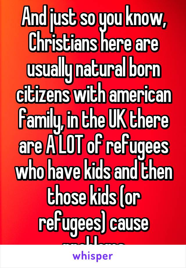 And just so you know, Christians here are usually natural born citizens with american family, in the UK there are A LOT of refugees who have kids and then those kids (or refugees) cause problems