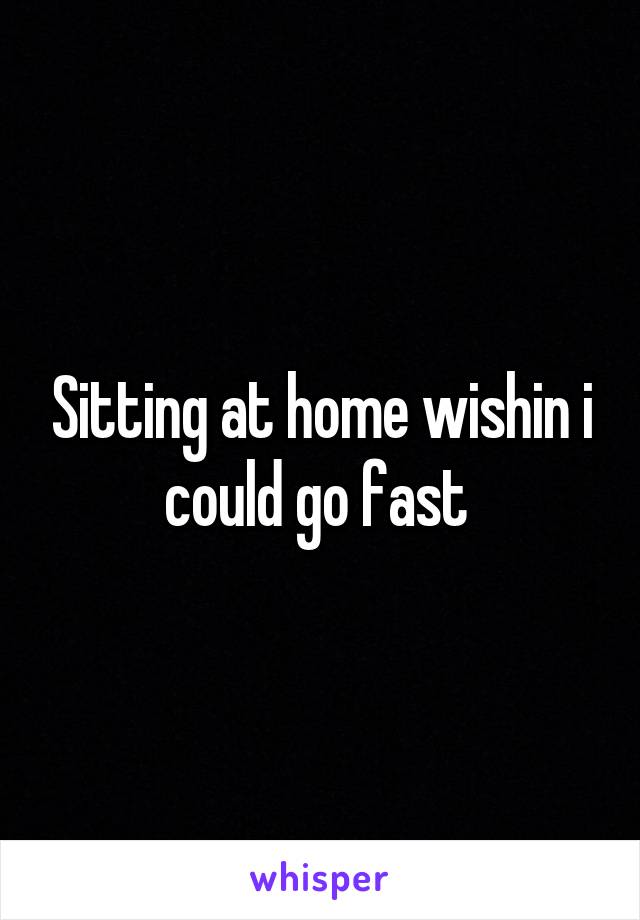 Sitting at home wishin i could go fast 