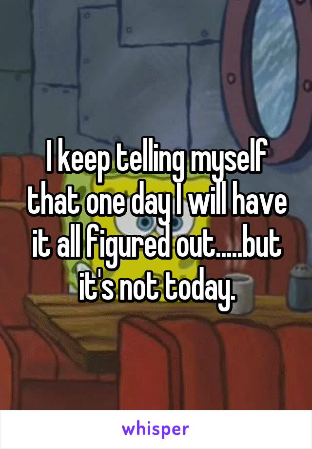 I keep telling myself that one day I will have it all figured out.....but it's not today.