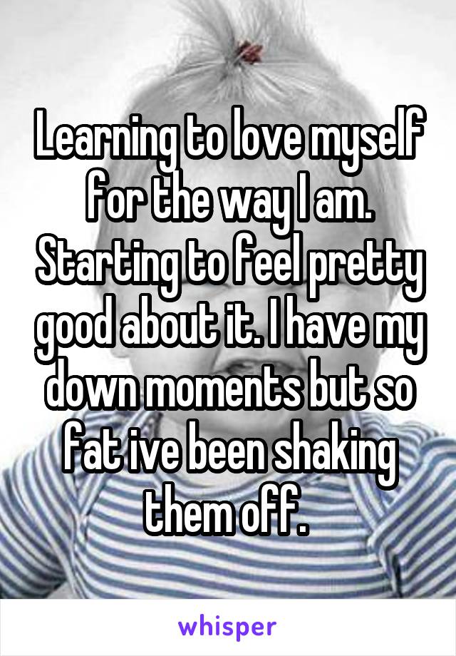 Learning to love myself for the way I am. Starting to feel pretty good about it. I have my down moments but so fat ive been shaking them off. 