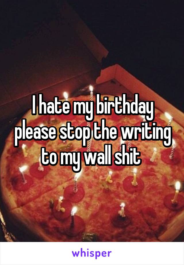 I hate my birthday please stop the writing to my wall shit 