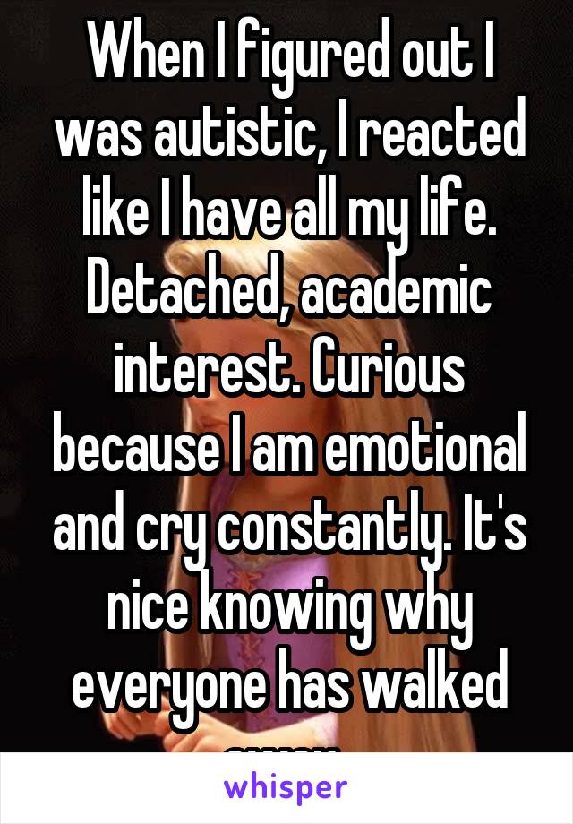 When I figured out I was autistic, I reacted like I have all my life. Detached, academic interest. Curious because I am emotional and cry constantly. It's nice knowing why everyone has walked away. 