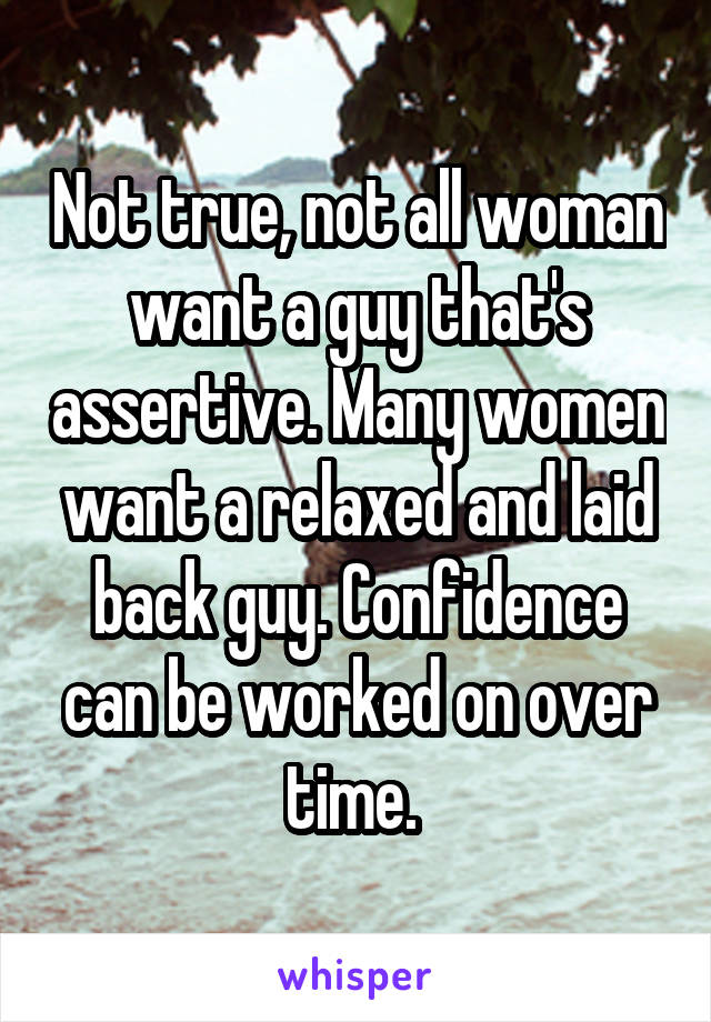 Not true, not all woman want a guy that's assertive. Many women want a relaxed and laid back guy. Confidence can be worked on over time. 