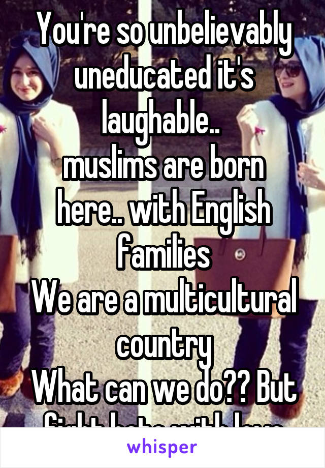 You're so unbelievably uneducated it's laughable.. 
muslims are born here.. with English families
We are a multicultural country
What can we do?? But fight hate with love