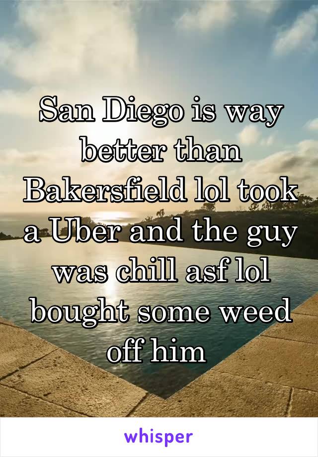 San Diego is way better than Bakersfield lol took a Uber and the guy was chill asf lol bought some weed off him 