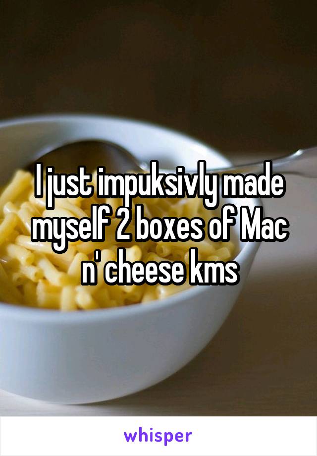 I just impuksivly made myself 2 boxes of Mac n' cheese kms