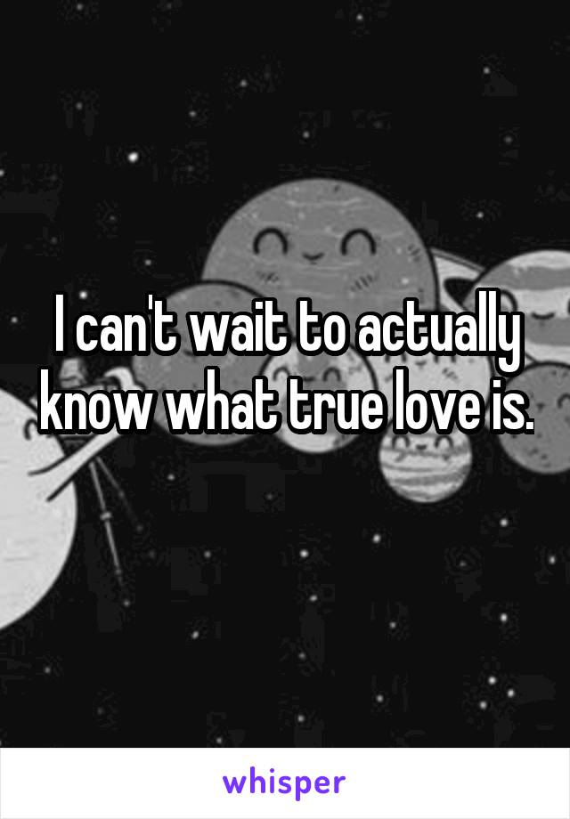 I can't wait to actually know what true love is. 