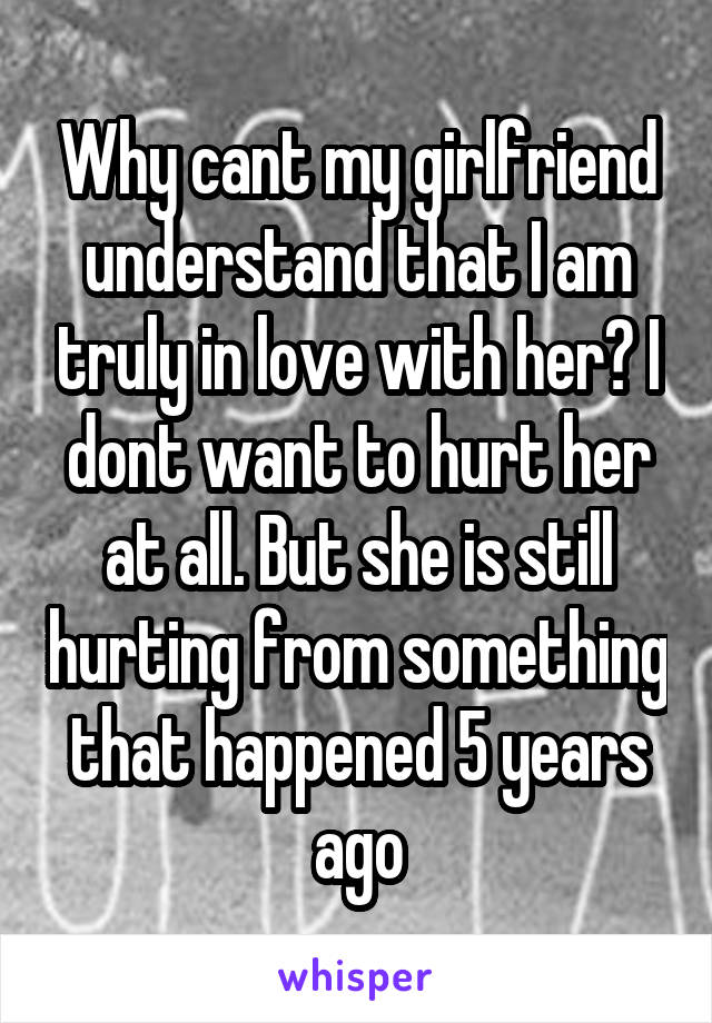 Why cant my girlfriend understand that I am truly in love with her? I dont want to hurt her at all. But she is still hurting from something that happened 5 years ago