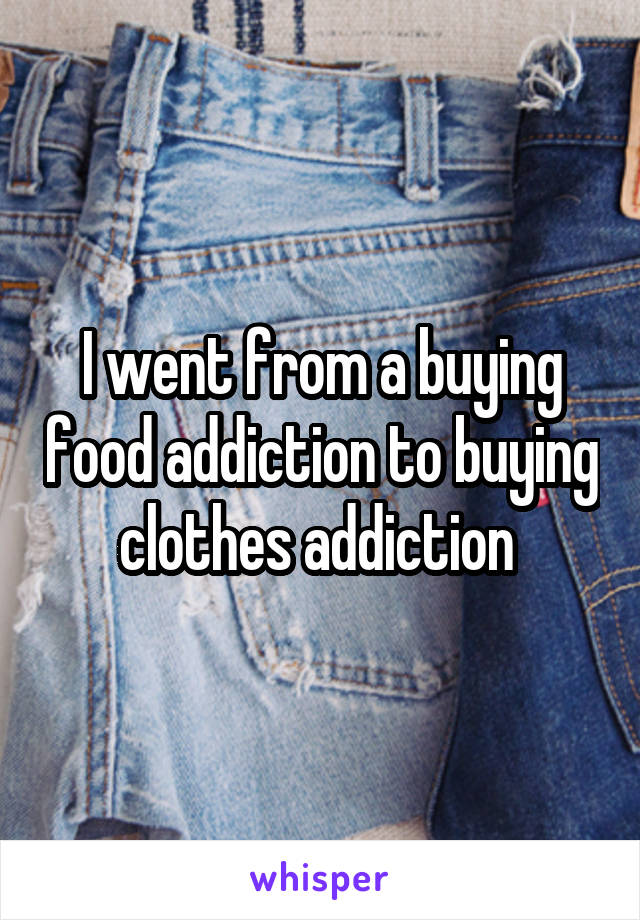 I went from a buying food addiction to buying clothes addiction 