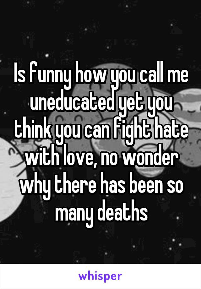 Is funny how you call me uneducated yet you think you can fight hate with love, no wonder why there has been so many deaths