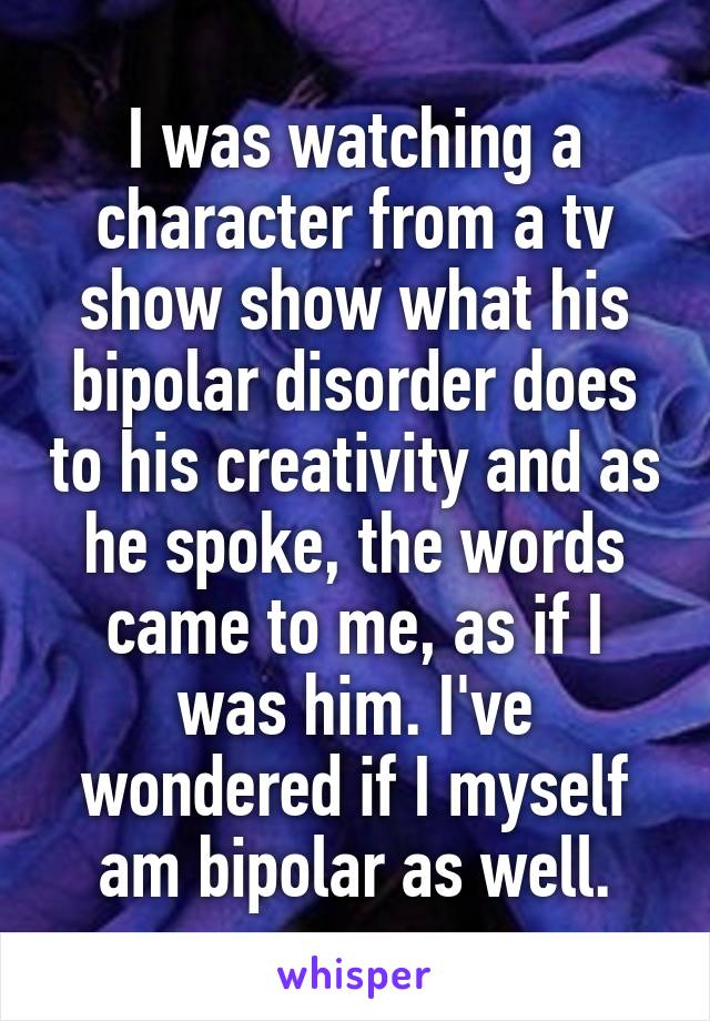 I was watching a character from a tv show show what his bipolar disorder does to his creativity and as he spoke, the words came to me, as if I was him. I've wondered if I myself am bipolar as well.