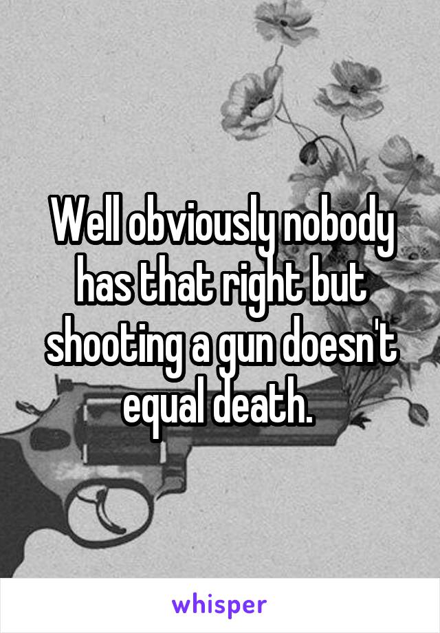 Well obviously nobody has that right but shooting a gun doesn't equal death. 