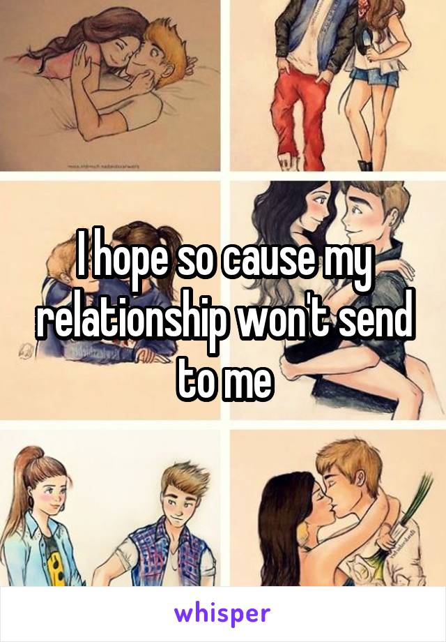 I hope so cause my relationship won't send to me