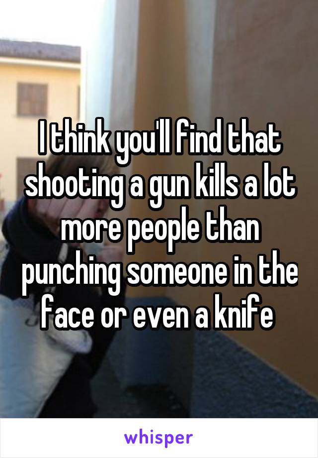 I think you'll find that shooting a gun kills a lot more people than punching someone in the face or even a knife 