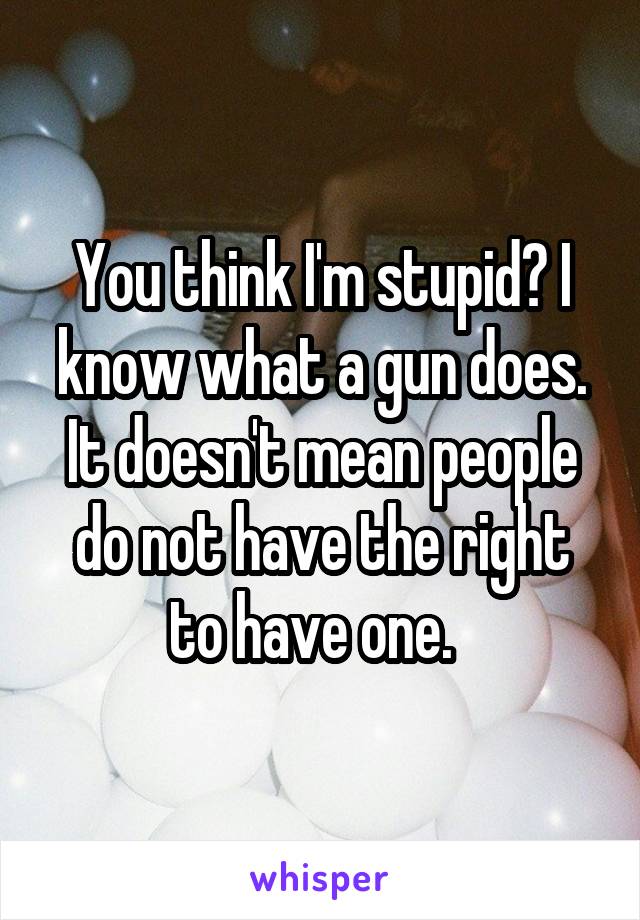 You think I'm stupid? I know what a gun does. It doesn't mean people do not have the right to have one.  