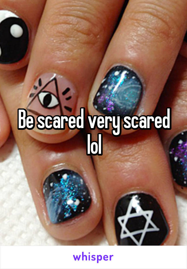 Be scared very scared lol