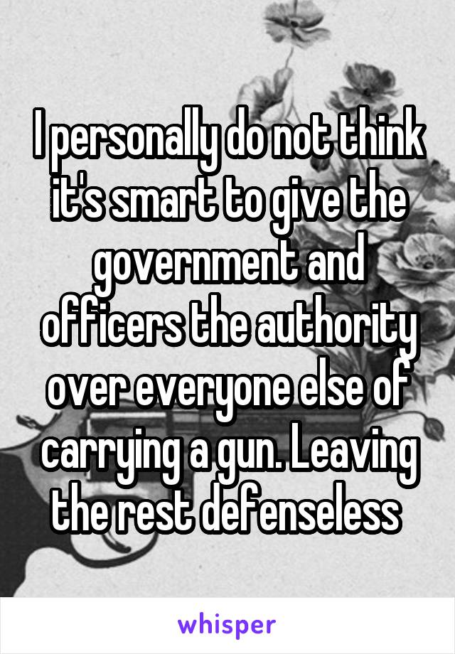 I personally do not think it's smart to give the government and officers the authority over everyone else of carrying a gun. Leaving the rest defenseless 