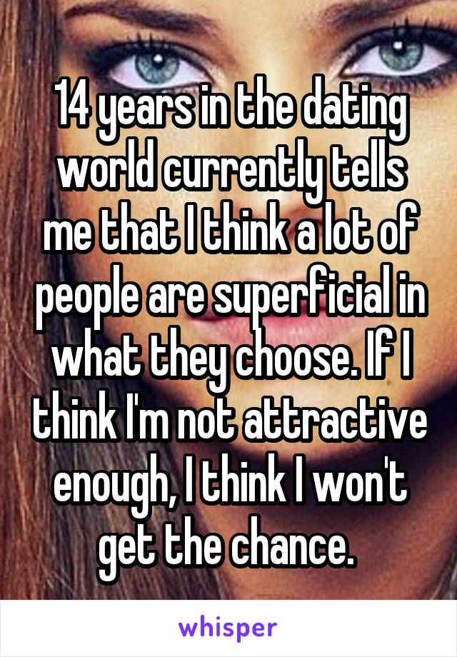 14 years in the dating world currently tells me that I think a lot of people are superficial in what they choose. If I think I'm not attractive enough, I think I won't get the chance. 