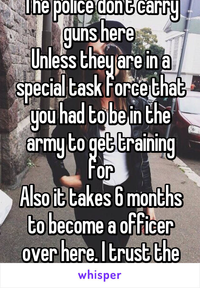 The police don't carry guns here 
Unless they are in a special task force that you had to be in the army to get training for
Also it takes 6 months to become a officer over here. I trust the police 