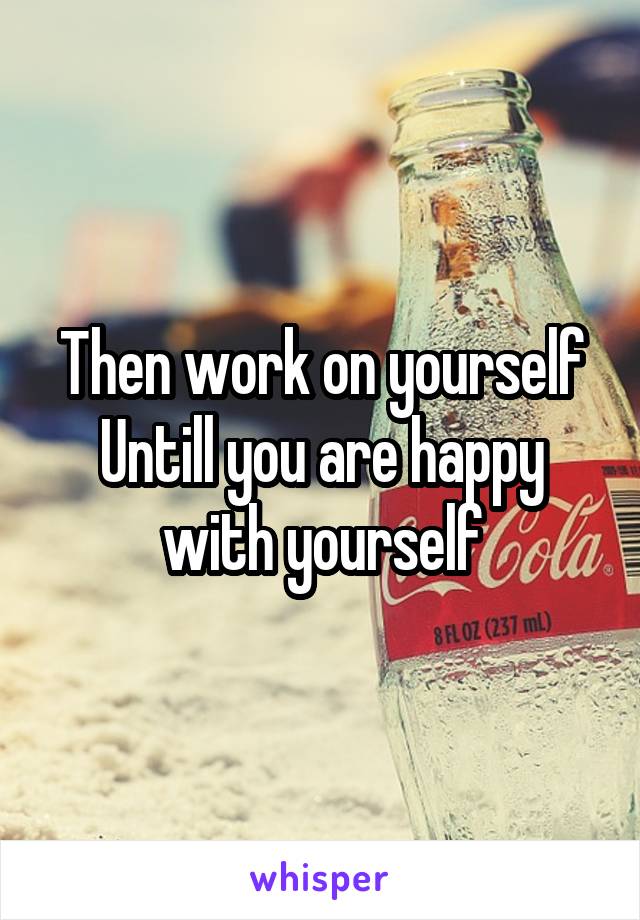 Then work on yourself Untill you are happy with yourself