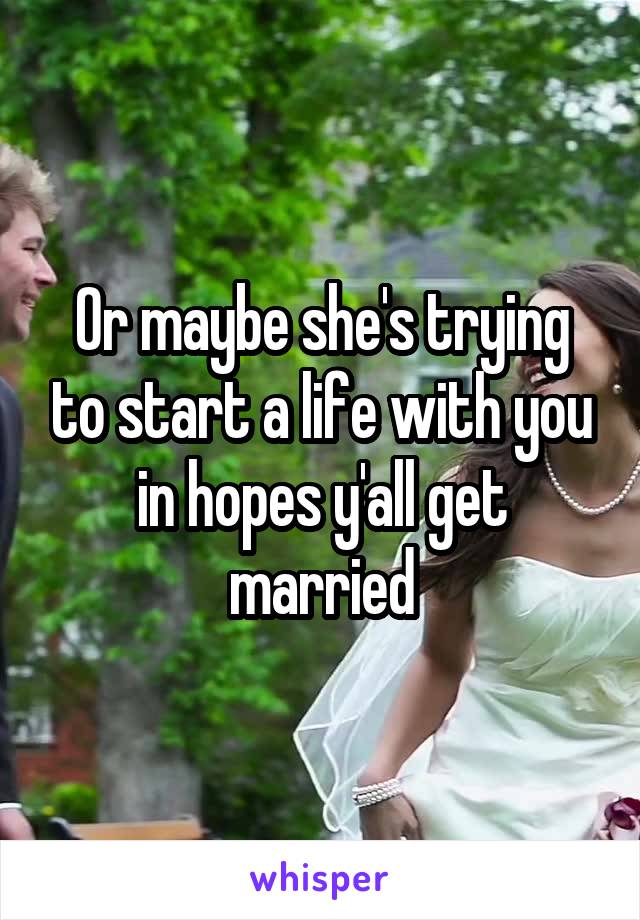 Or maybe she's trying to start a life with you in hopes y'all get married