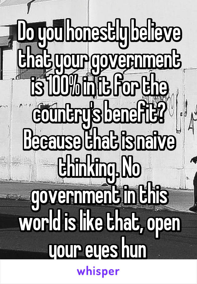 Do you honestly believe that your government is 100% in it for the country's benefit? Because that is naive thinking. No government in this world is like that, open your eyes hun 