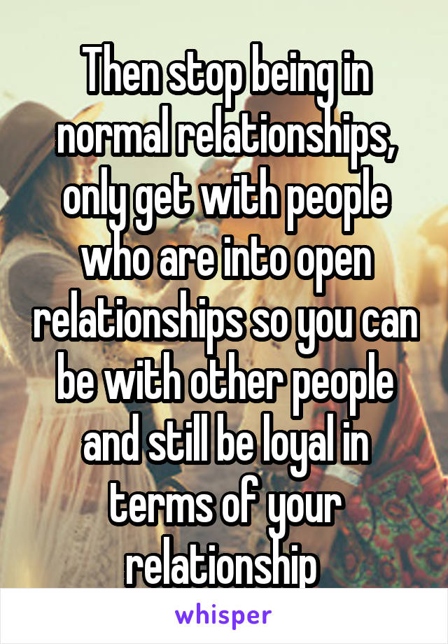 Then stop being in normal relationships, only get with people who are into open relationships so you can be with other people and still be loyal in terms of your relationship 