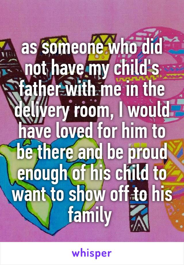as someone who did not have my child's father with me in the delivery room, I would have loved for him to be there and be proud enough of his child to want to show off to his family 